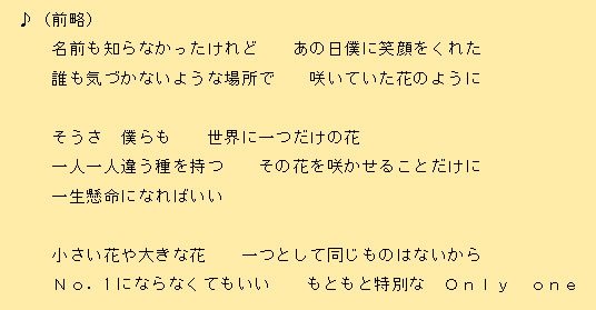 ♪（前略）名前も知らなかったけれど あの日僕に笑顔をくれた誰も気づかないような場所で 咲いていた花のようにそうさ 僕らも 世界に一つだけの花一人一人違う種を持つ その花を咲かせることだけに一生懸命になればいい小さい花や大きな花 一つとして同じものはないからNo．1にならなくてもいい もともと特別な Only one